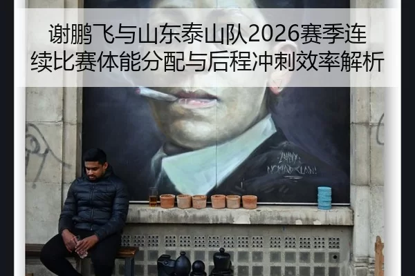 谢鹏飞与山东泰山队2026赛季连续比赛体能分配与后程冲刺效率解析