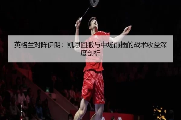 英格兰对阵伊朗：凯恩回撤与中场前插的战术收益深度剖析